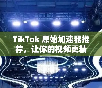 TikTok 原始加速器推荐，让你的视频更精彩，更顺利