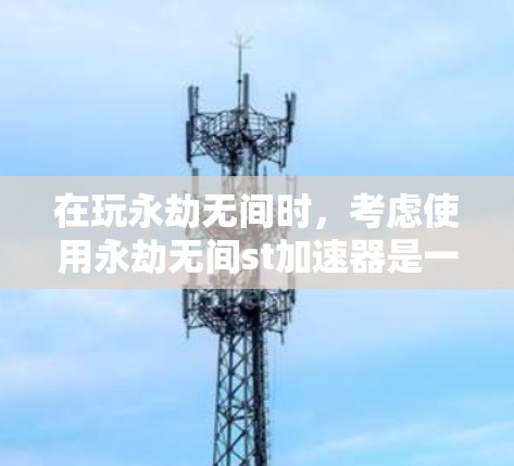 在玩永劫无间时，考虑使用永劫无间st加速器是一个不错的选择，但如果不知道它的具体功能和使用条件，可以按照以下步骤进行