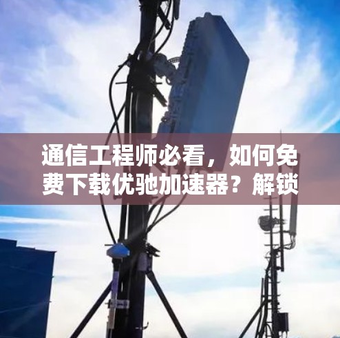 通信工程师必看，如何免费下载优驰加速器？解锁更多通信乐趣