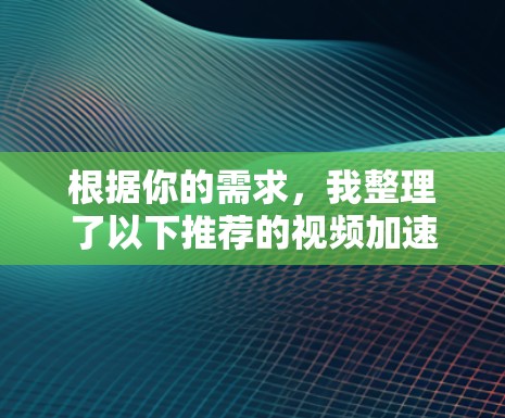 根据你的需求，我整理了以下推荐的视频加速器，并给出了详细的比较和建议