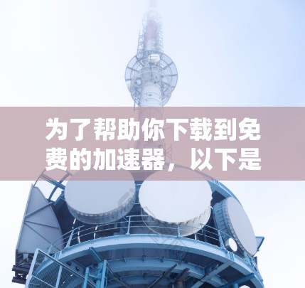 为了帮助你下载到免费的加速器，以下是一些推荐的工具和软件，供你参考